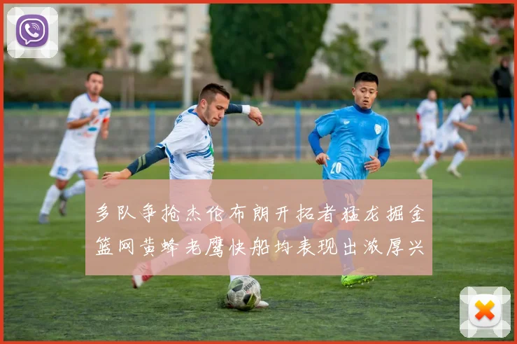 多队争抢杰伦布朗开拓者猛龙掘金篮网黄蜂老鹰快船均表现出浓厚兴趣