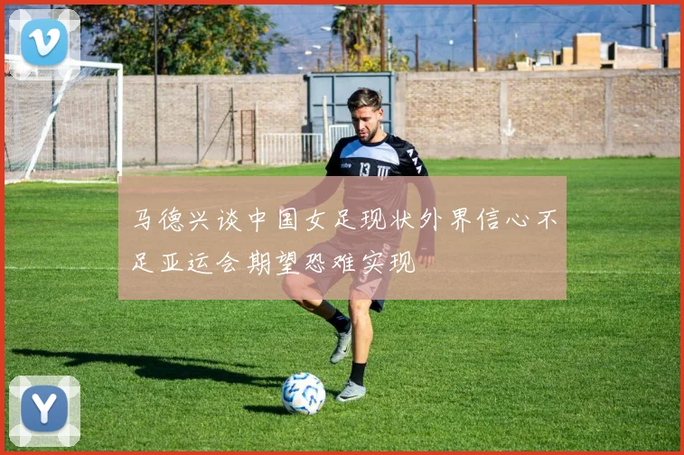 马德兴谈中国女足现状外界信心不足亚运会期望恐难实现