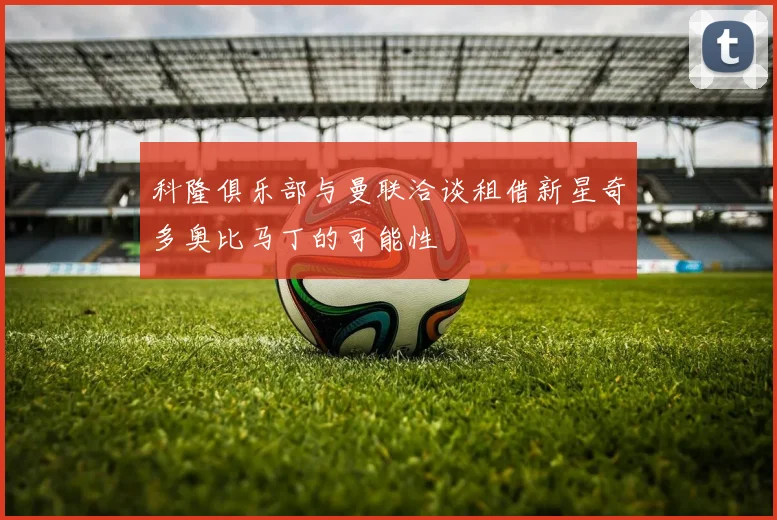 科隆俱乐部与曼联洽谈租借新星奇多奥比马丁的可能性