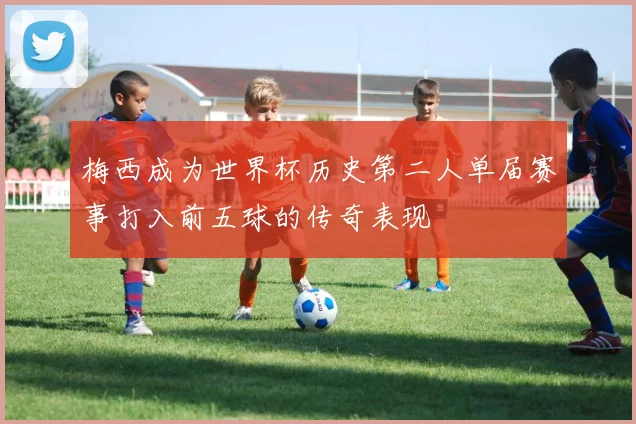 梅西成为世界杯历史第二人单届赛事打入前五球的传奇表现