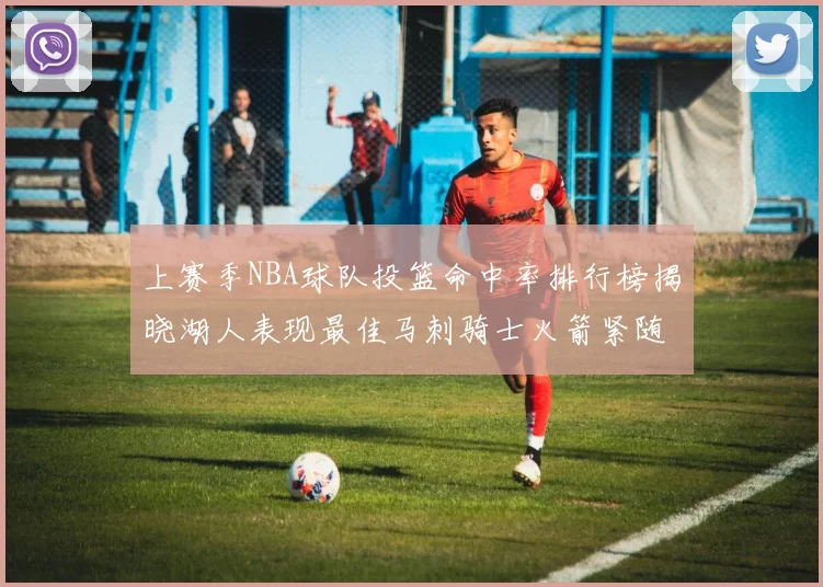 上赛季NBA球队投篮命中率排行榜揭晓湖人表现最佳马刺骑士火箭紧随其后