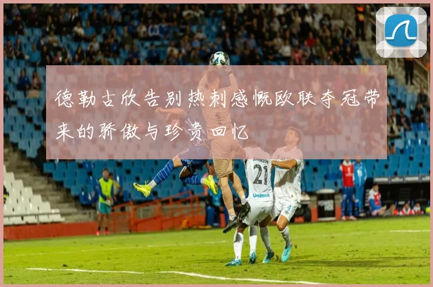 德勒古欣告别热刺感慨欧联夺冠带来的骄傲与珍贵回忆