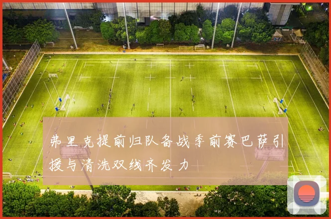 弗里克提前归队备战季前赛巴萨引援与清洗双线齐发力