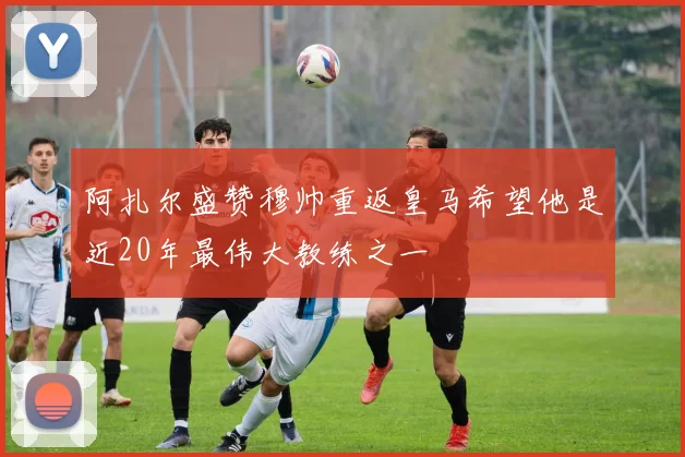 阿扎尔盛赞穆帅重返皇马希望他是近20年最伟大教练之一