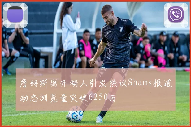 詹姆斯离开湖人引发热议Shams报道动态浏览量突破6250万