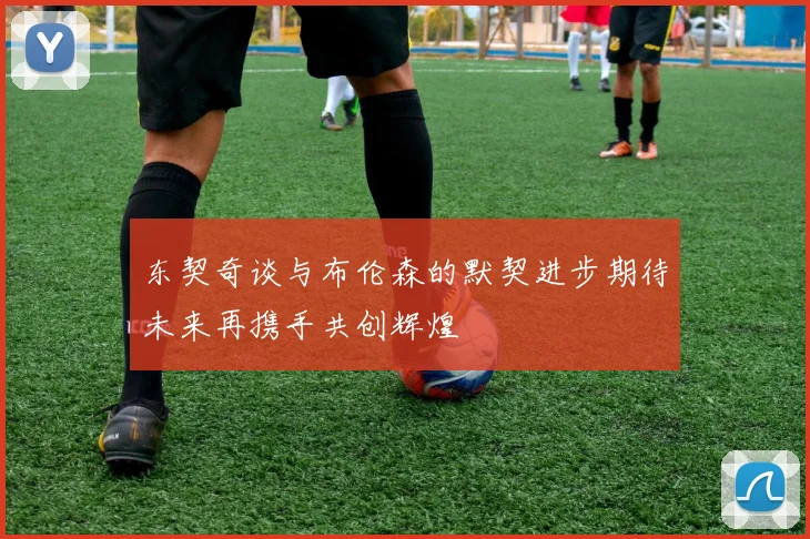 东契奇谈与布伦森的默契进步期待未来再携手共创辉煌