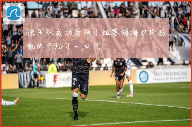 德国队成功晋级小组赛胡梅尔斯感慨终于松了一口气