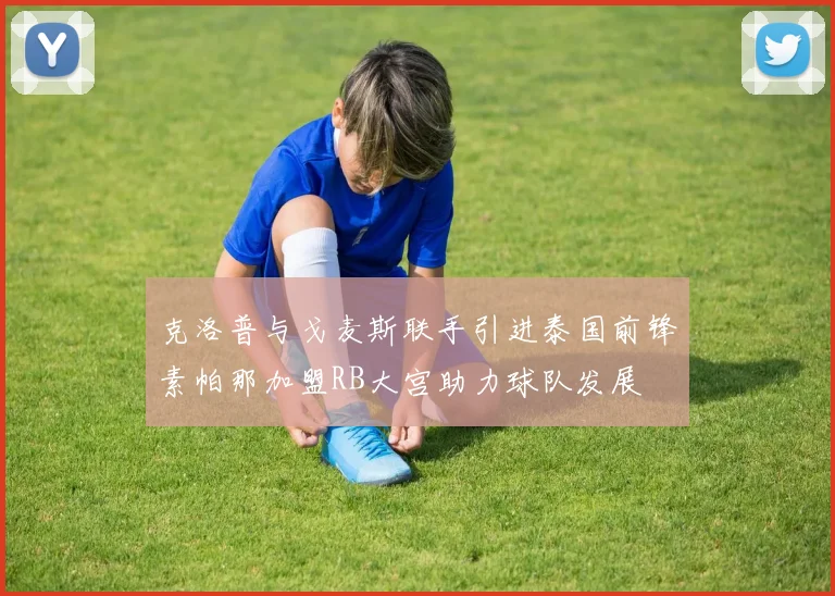 克洛普与戈麦斯联手引进泰国前锋素帕那加盟RB大宫助力球队发展
