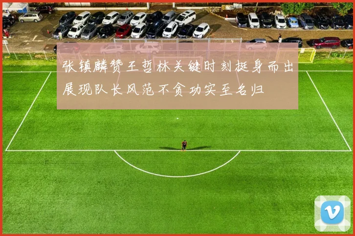 张镇麟赞王哲林关键时刻挺身而出展现队长风范不贪功实至名归
