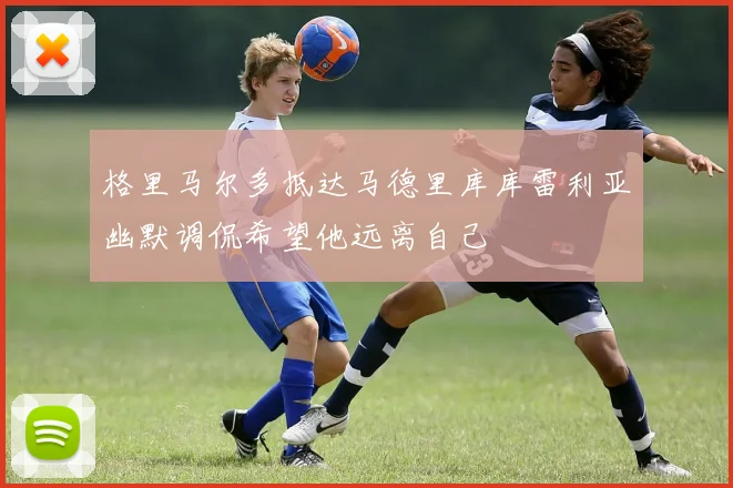 格里马尔多抵达马德里库库雷利亚幽默调侃希望他远离自己