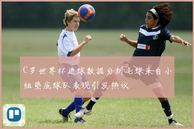 C罗世界杯进球数据分析七球来自小组垫底球队表现引发热议