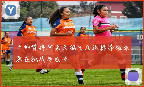 主帅赞冉珂嘉天赋出众选择泽维尔意在挑战与成长