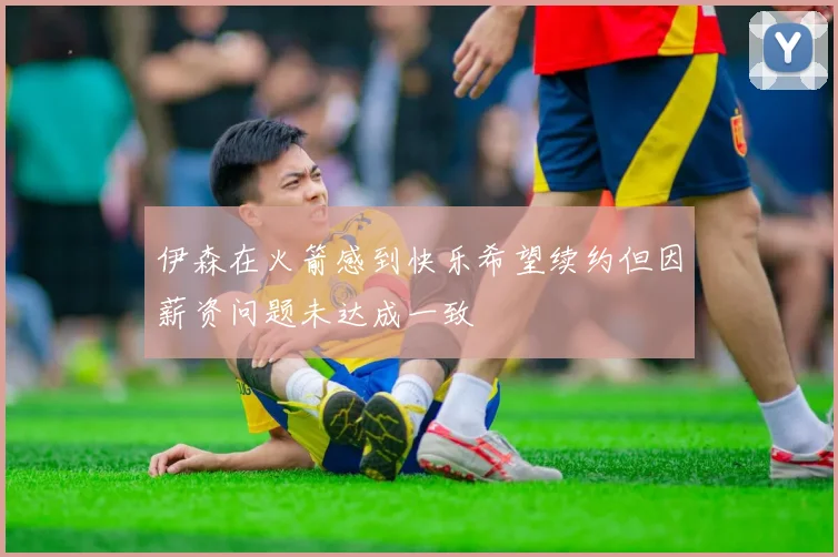 伊森在火箭感到快乐希望续约但因薪资问题未达成一致