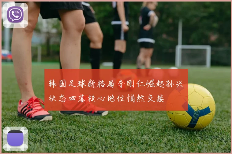 韩国足球新格局李刚仁崛起孙兴慜状态回落核心地位悄然交接